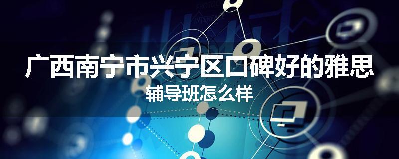 广西南宁市兴宁区口碑好的雅思辅导班怎么样