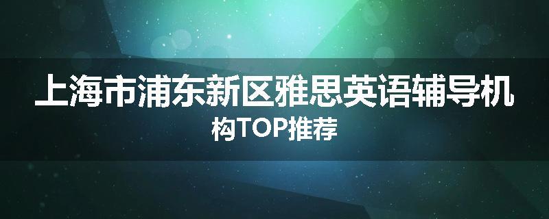 上海市浦东新区雅思英语辅导机构TOP推荐
