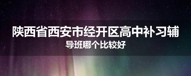 陕西省西安市经开区高中补习辅导班哪个比较好