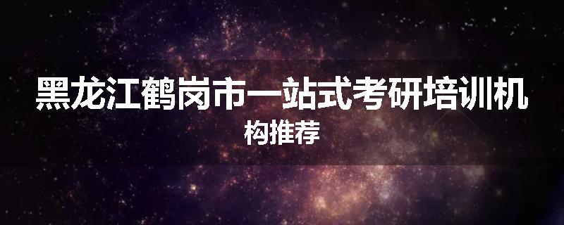 黑龙江鹤岗市一站式考研培训机构推荐
