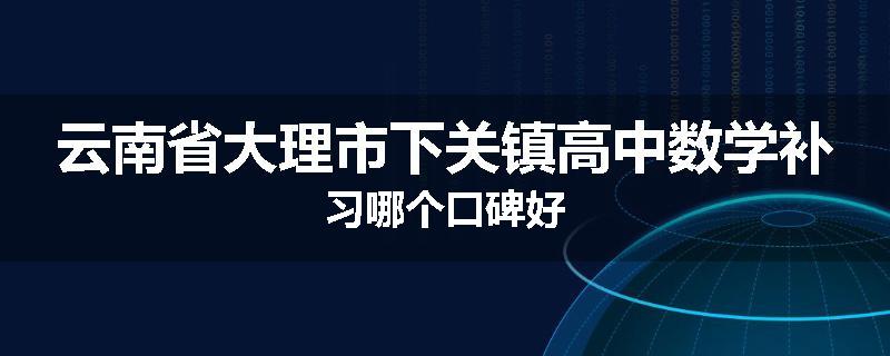 云南省大理市下关镇高中数学补习哪个口碑好