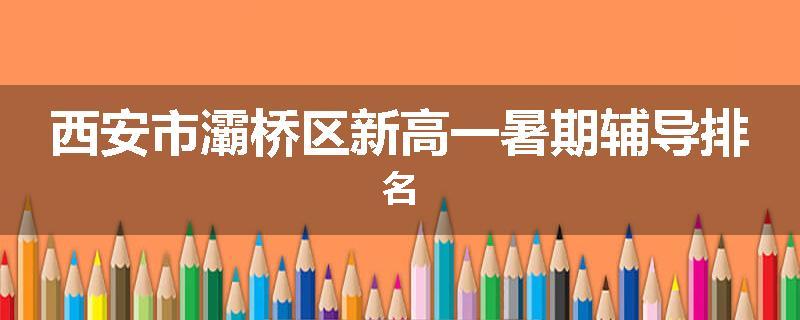 西安市灞桥区新高一暑期辅导排名