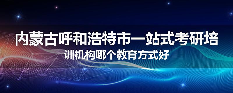 内蒙古呼和浩特市一站式考研培训机构哪个教育方式好