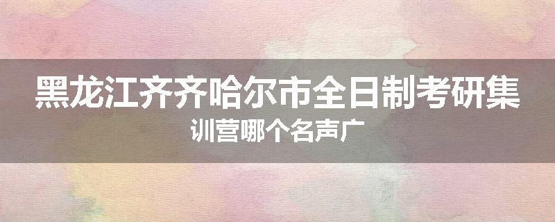 黑龙江齐齐哈尔市全日制考研集训营哪个名声广