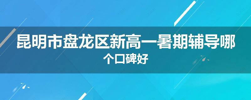 昆明市盘龙区新高一暑期辅导哪个口碑好