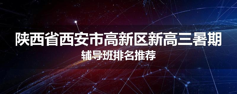 陕西省西安市高新区新高三暑期辅导班排名推荐