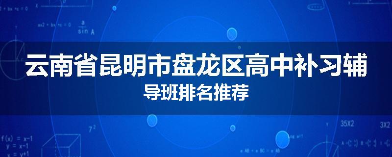 云南省昆明市盘龙区高中补习辅导班排名推荐