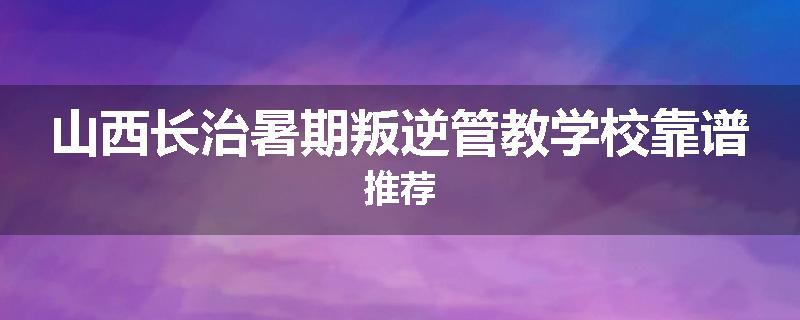 山西长治暑期叛逆管教学校靠谱推荐