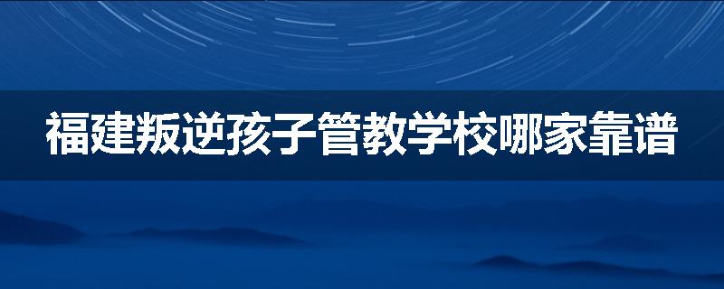 福建叛逆孩子管教学校哪家靠谱