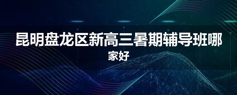 昆明盘龙区新高三暑期辅导班哪家好