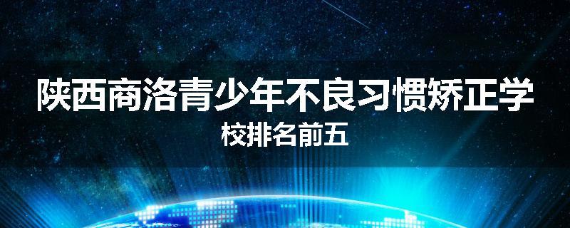 陕西商洛青少年不良习惯矫正学校排名前五