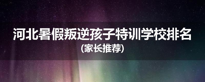 河北暑假叛逆孩子特训学校排名(家长推荐)