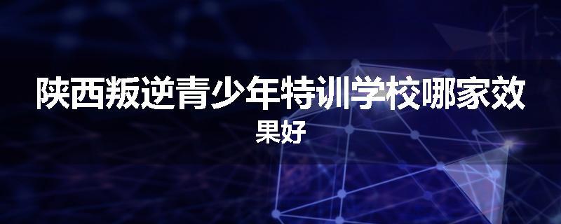 陕西叛逆青少年特训学校哪家效果好