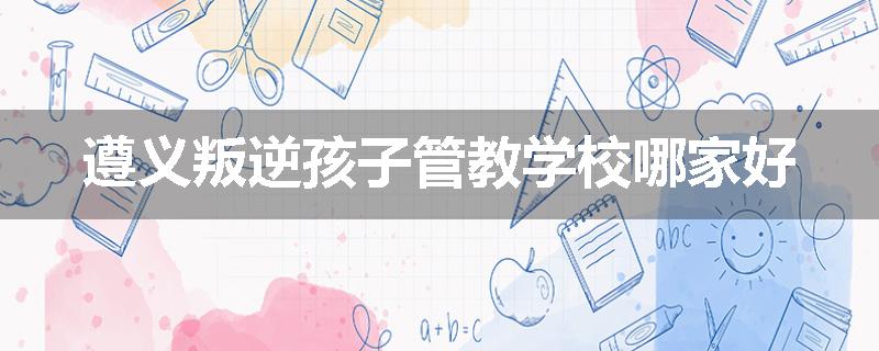 遵义叛逆孩子管教学校哪家好