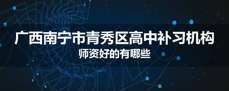 广西南宁市青秀区高中补习机构师资好的有哪些