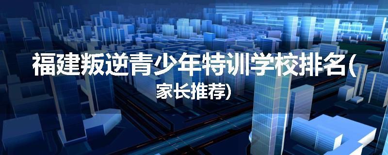 福建叛逆青少年特训学校排名(家长推荐)