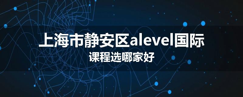 上海市静安区alevel国际课程选哪家好