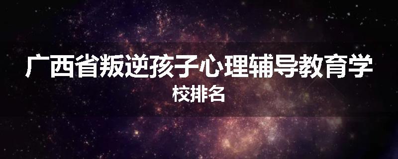 广西省叛逆孩子心理辅导教育学校排名