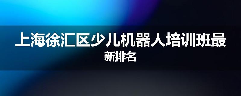 上海徐汇区少儿机器人培训班最新排名