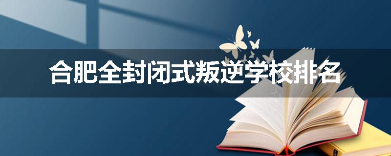 合肥全封闭式叛逆学校排名