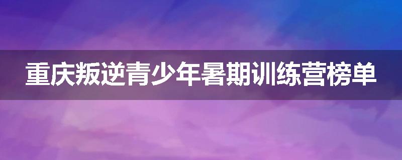 重庆叛逆青少年暑期训练营榜单