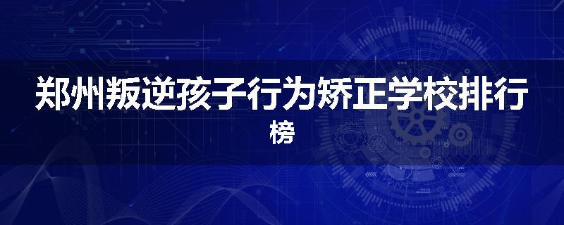 郑州叛逆孩子行为矫正学校排行榜