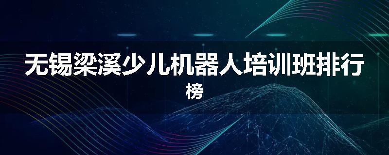 无锡梁溪少儿机器人培训班排行榜