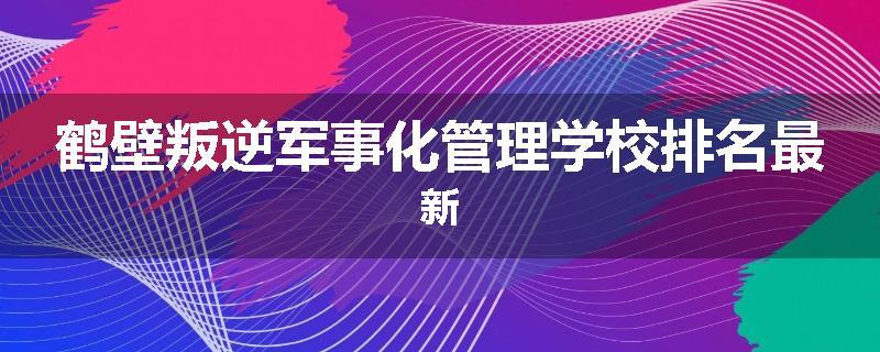 鹤壁叛逆军事化管理学校排名最新