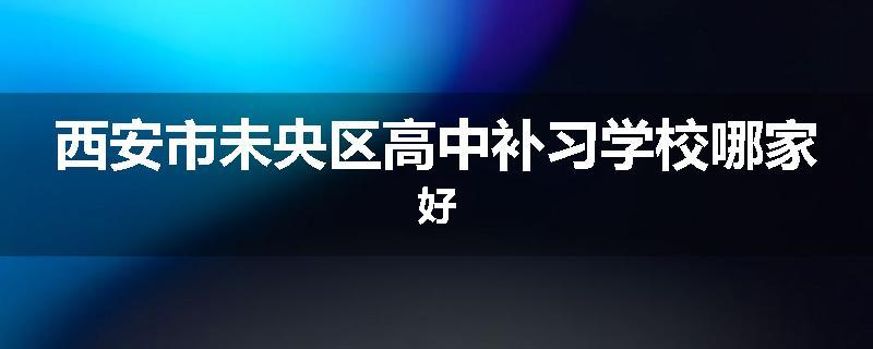 西安市未央区高中补习学校哪家好
