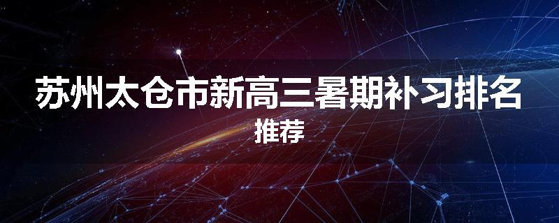 苏州太仓市新高三暑期补习排名推荐