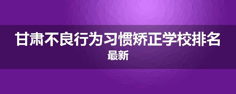 甘肃不良行为习惯矫正学校排名最新