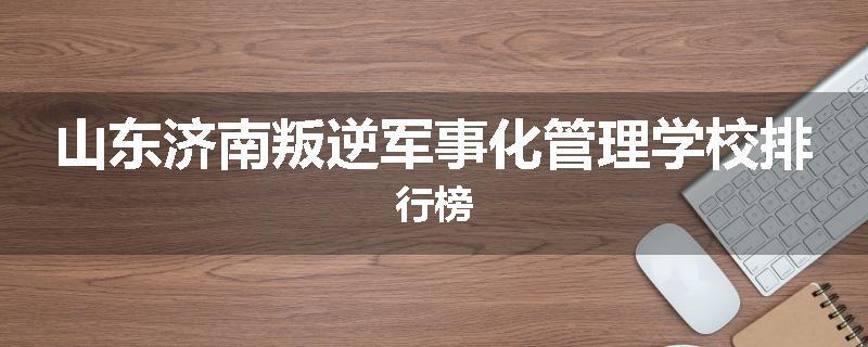 山东济南叛逆军事化管理学校排行榜
