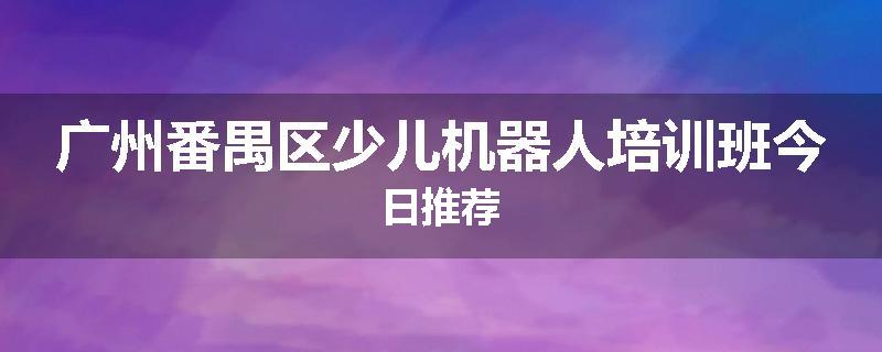 广州番禺区少儿机器人培训班今日推荐
