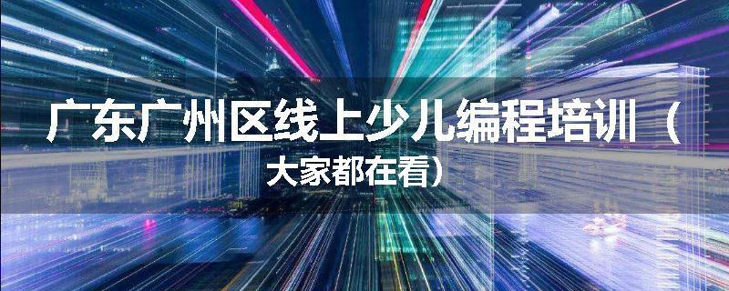 广东广州区线上少儿编程培训（大家都在看）