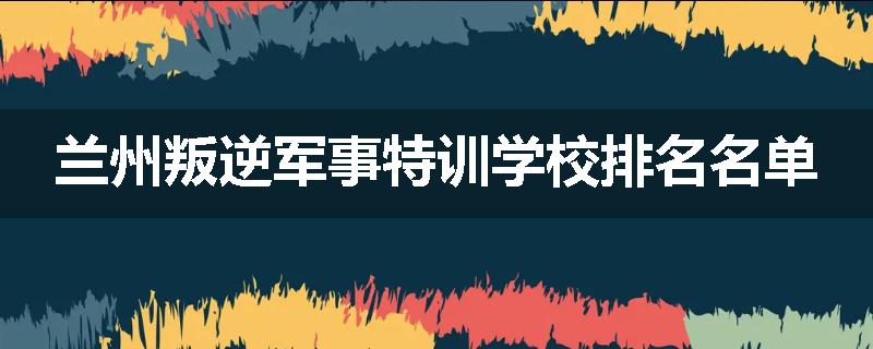 兰州叛逆军事特训学校排名名单