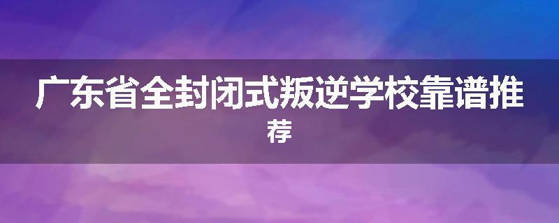 广东省全封闭式叛逆学校靠谱推荐