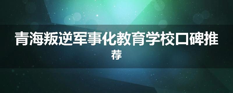 青海叛逆军事化教育学校口碑推荐