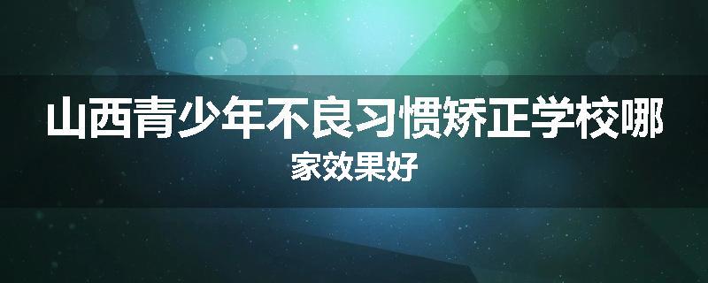 山西青少年不良习惯矫正学校哪家效果好