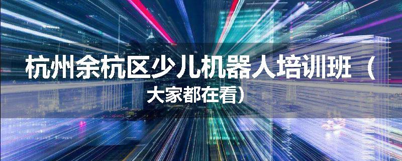 杭州余杭区少儿机器人培训班（大家都在看）