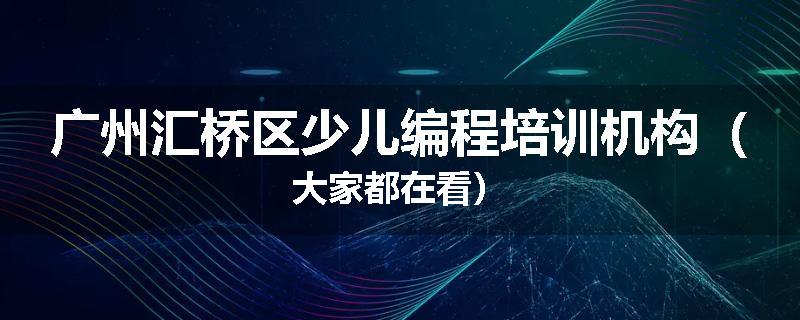 广州汇桥区少儿编程培训机构（大家都在看）