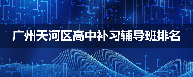 广州天河区高中补习辅导班排名