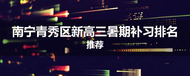 南宁青秀区新高三暑期补习排名推荐