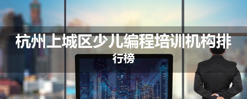 杭州上城区少儿编程培训机构排行榜