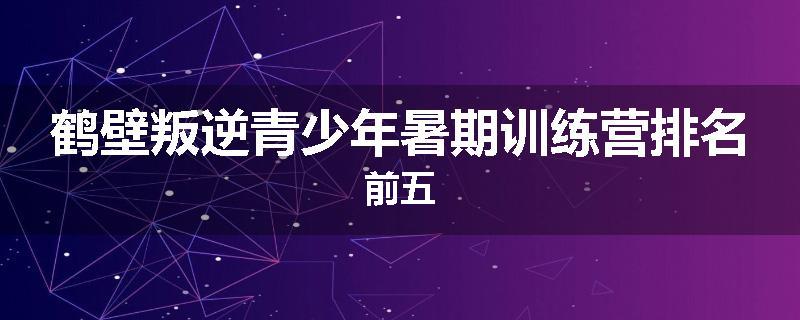 鹤壁叛逆青少年暑期训练营排名前五