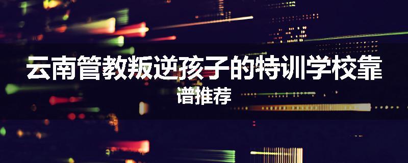 云南管教叛逆孩子的特训学校靠谱推荐