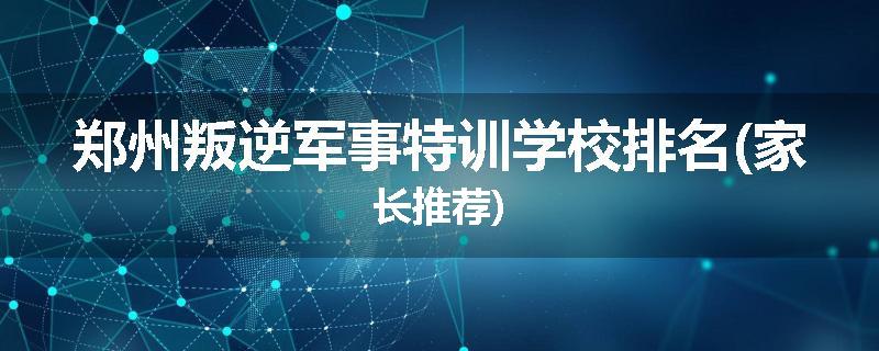 郑州叛逆军事特训学校排名(家长推荐)