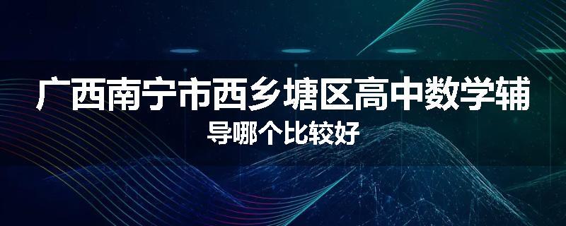 广西南宁市西乡塘区高中数学辅导哪个比较好