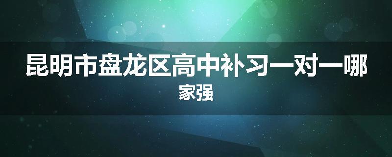 昆明市盘龙区高中补习一对一哪家强