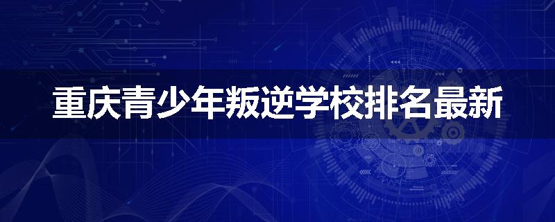 重庆青少年叛逆学校排名最新