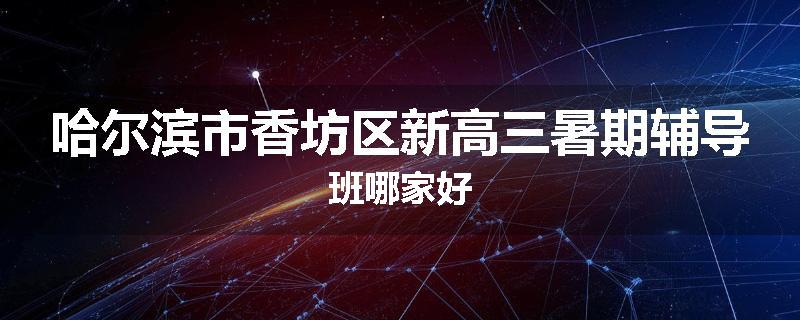 哈尔滨市香坊区新高三暑期辅导班哪家好